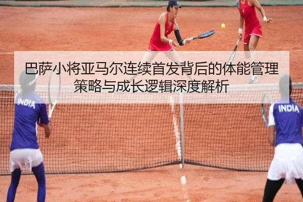 巴萨小将亚马尔连续首发背后的体能管理策略与成长逻辑深度解析